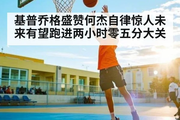 基普乔格盛赞何杰自律惊人未来有望跑进两小时零五分大关